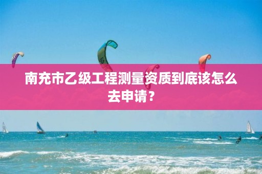 南充市乙级工程测量资质到底该怎么去申请?