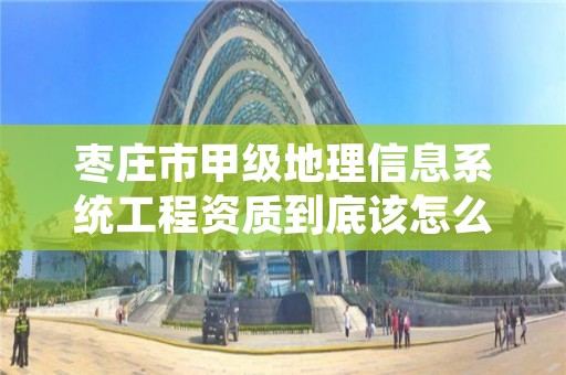 枣庄市甲级地理信息系统工程资质到底该怎么去申请?