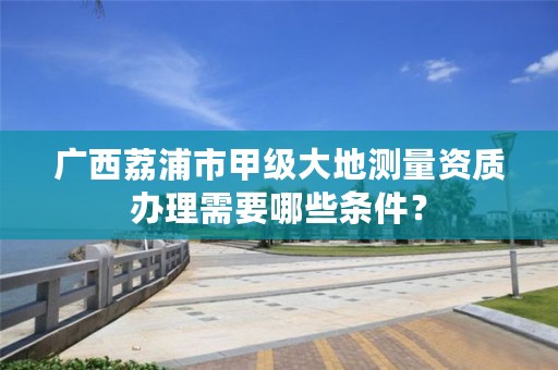广西荔浦市甲级大地测量资质办理需要哪些条件?