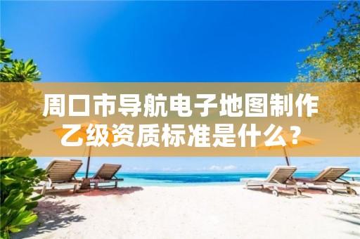 周口市导航电子地图制作乙级资质标准是什么?