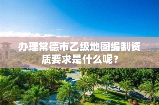 办理常德市乙级地图编制资质要求是什么呢?
