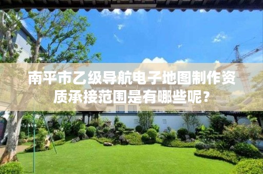 南平市乙级导航电子地图制作资质承接范围是有哪些呢?