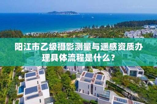 阳江市乙级摄影测量与遥感资质办理具体流程是什么？