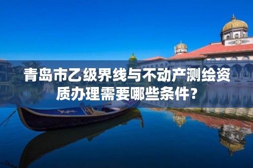 青岛市乙级界线与不动产测绘资质办理需要哪些条件?