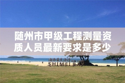 随州市甲级工程测量资质人员最新要求是多少人?