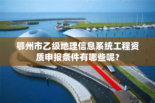 鄂州市乙级地理信息系统工程资质申报条件有哪些呢?
