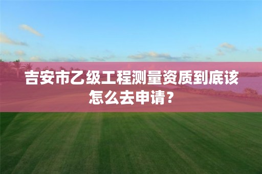 吉安市乙级工程测量资质到底该怎么去申请?