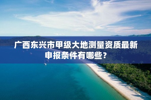 广西东兴市甲级大地测量资质最新申报条件有哪些?