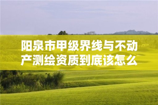 阳泉市甲级界线与不动产测绘资质到底该怎么去申请?