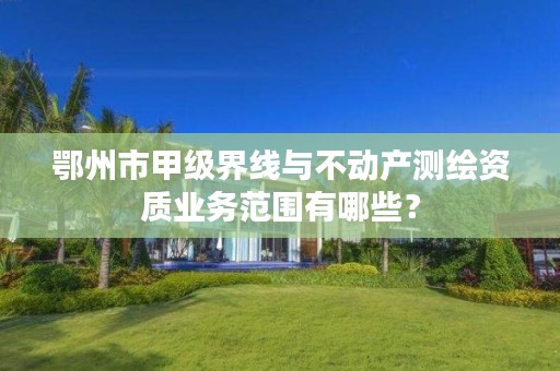 鄂州市甲级界线与不动产测绘资质业务范围有哪些?