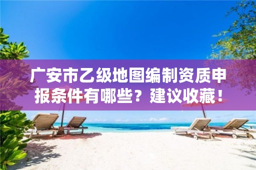 广安市乙级地图编制资质申报条件有哪些?建议收藏!