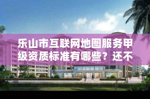 乐山市互联网地图服务甲级资质标准有哪些?还不清楚得看过来