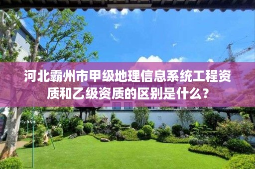 河北霸州市甲级地理信息系统工程资质和乙级资质的区别是什么?
