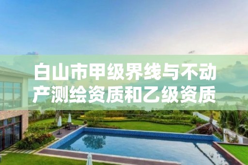 白山市甲级界线与不动产测绘资质和乙级资质的区别是什么?