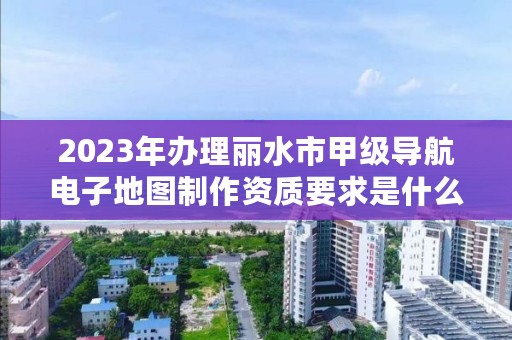 2023年办理丽水市甲级导航电子地图制作资质要求是什么?