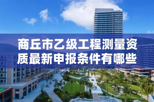 商丘市乙级工程测量资质最新申报条件有哪些呢?