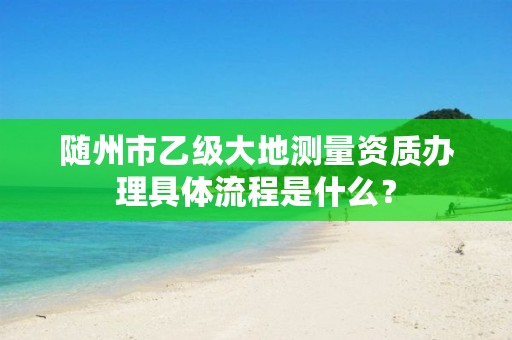 随州市乙级大地测量资质办理具体流程是什么?