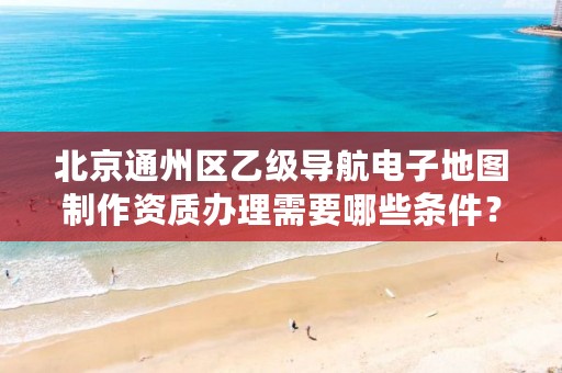 北京通州区乙级导航电子地图制作资质办理需要哪些条件?