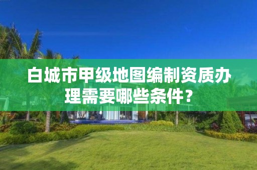 白城市甲级地图编制资质办理需要哪些条件?