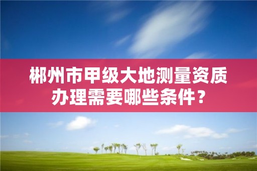 郴州市甲级大地测量资质办理需要哪些条件?