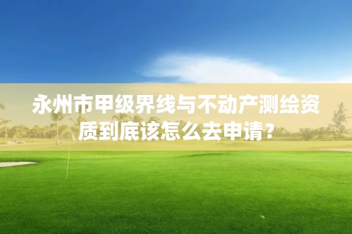 永州市甲级界线与不动产测绘资质到底该怎么去申请?