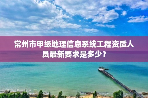 常州市甲级地理信息系统工程资质人员最新要求是多少?