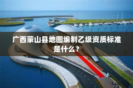 广西蒙山县地图编制乙级资质标准是什么?
