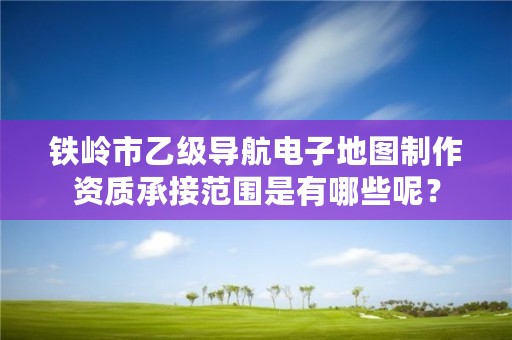 铁岭市乙级导航电子地图制作资质承接范围是有哪些呢?