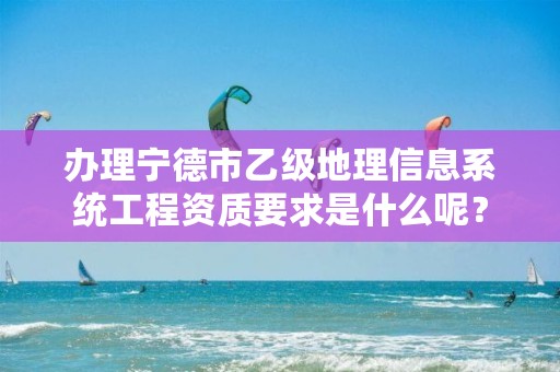 办理宁德市乙级地理信息系统工程资质要求是什么呢?