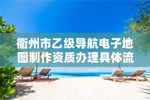衢州市乙级导航电子地图制作资质办理具体流程是什么?