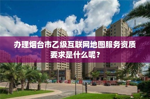 办理烟台市乙级互联网地图服务资质要求是什么呢?