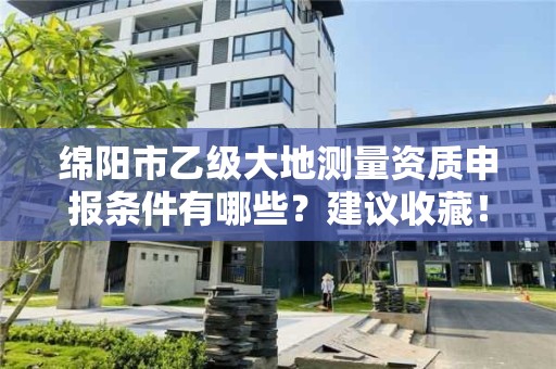 绵阳市乙级大地测量资质申报条件有哪些?建议收藏!