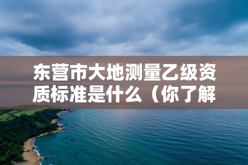 东营市大地测量乙级资质标准是什么(你了解过吗)