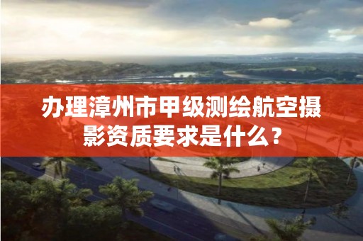 办理漳州市甲级测绘航空摄影资质要求是什么?