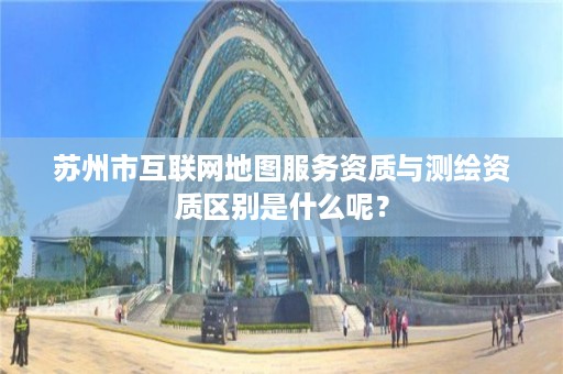 苏州市互联网地图服务资质与测绘资质区别是什么呢?