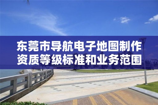东莞市导航电子地图制作资质等级标准和业务范围分别是什么？