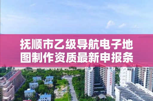 抚顺市乙级导航电子地图制作资质最新申报条件有哪些呢？