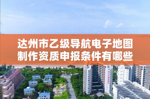 达州市乙级导航电子地图制作资质申报条件有哪些?建议收藏!
