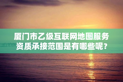 厦门市乙级互联网地图服务资质承接范围是有哪些呢?