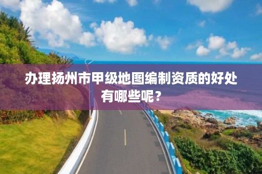 办理扬州市甲级地图编制资质的好处有哪些呢?