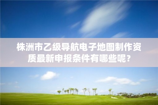 株洲市乙级导航电子地图制作资质最新申报条件有哪些呢?