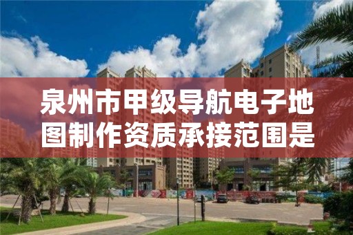 泉州市甲级导航电子地图制作资质承接范围是什么?