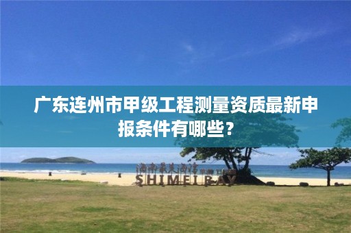 广东连州市甲级工程测量资质最新申报条件有哪些？