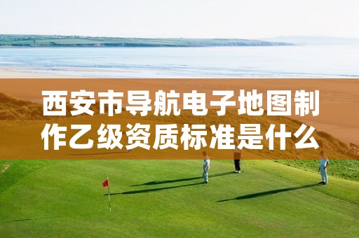 西安市导航电子地图制作乙级资质标准是什么(你了解过吗)