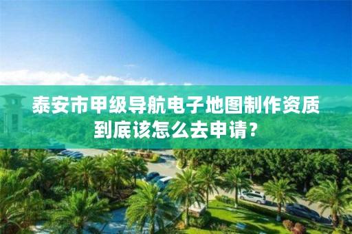泰安市甲级导航电子地图制作资质到底该怎么去申请?