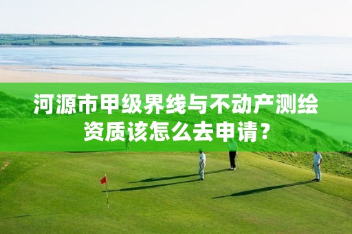 河源市甲级界线与不动产测绘资质该怎么去申请？