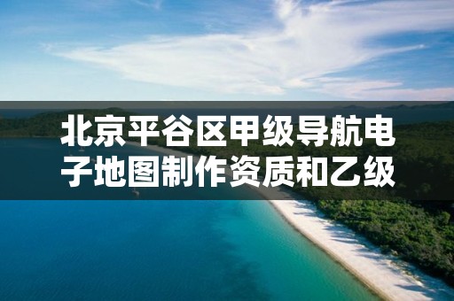 北京平谷区甲级导航电子地图制作资质和乙级资质的区别是什么?