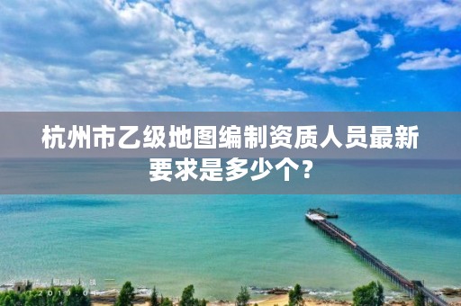 杭州市乙级地图编制资质人员最新要求是多少个?