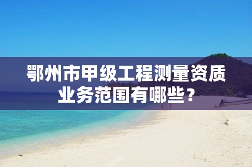 鄂州市甲级工程测量资质业务范围有哪些?