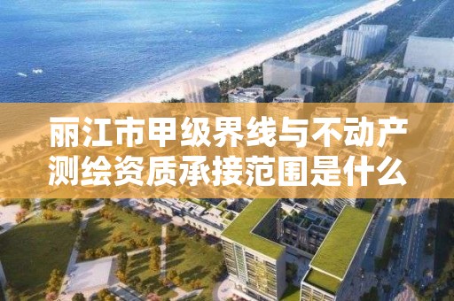 丽江市甲级界线与不动产测绘资质承接范围是什么?看完你就知道了